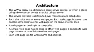 Architecture
• The WWW today is a distributed client-server service, in which a client
using a browser can access a service using a server.
• The service provided is distributed over many locations called sites.
• Each site holds one or more web pages. Each web page, however, can
contain some links to other web pages in the same or other sites.
• A web page can be simple or composite.
• A simple web page has no links to other web pages; a composite web
page has one or more links to other web pages.
• Each web page is a ﬁle with a name and address.
 