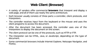 Web Client (Browser)
• A variety of vendors offer commercial browsers that interpret and display a
web page, and all of them use nearly the same architecture.
• Each browser usually consists of three parts: a controller, client protocols, and
interpreters.
• The controller receives input from the keyboard or the mouse and uses the
client programs to access the document.
• After the document has been accessed, the controller uses one of the
interpreters to display the document on the screen.
• The client protocol can be one of the protocols, such as HTTP or FTP.
• The interpreter can be HTML, Java, or JavaScript, depending on the type of
document.
• Some commercial browsers include Internet Explorer, Netscape Navigator, and
Firefox.
 