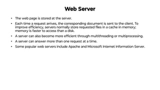 Web Server
• The web page is stored at the server.
• Each time a request arrives, the corresponding document is sent to the client. To
improve efﬁciency, servers normally store requested ﬁles in a cache in memory;
memory is faster to access than a disk.
• A server can also become more efﬁcient through multithreading or multiprocessing.
• A server can answer more than one request at a time.
• Some popular web servers include Apache and Microsoft Internet Information Server.
 