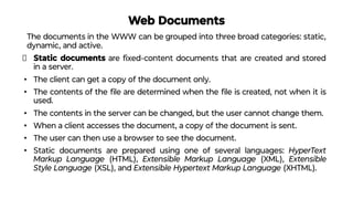 Web Documents
The documents in the WWW can be grouped into three broad categories: static,
dynamic, and active.
Static documents are ﬁxed-content documents that are created and stored
in a server.
• The client can get a copy of the document only.
• The contents of the ﬁle are determined when the ﬁle is created, not when it is
used.
• The contents in the server can be changed, but the user cannot change them.
• When a client accesses the document, a copy of the document is sent.
• The user can then use a browser to see the document.
• Static documents are prepared using one of several languages: HyperText
Markup Language (HTML), Extensible Markup Language (XML), Extensible
Style Language (XSL), and Extensible Hypertext Markup Language (XHTML).
 