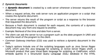 Dynamic Documents
• A dynamic document is created by a web server whenever a browser requests the
document.
• When a request arrives, the web server runs an application program or a script that
creates the dynamic document.
• The server returns the result of the program or script as a response to the browser
that requested the document.
• Because a fresh document is created for each request, the contents of a dynamic
document may vary from one request to another.
• Example: Retrieval of the time and date from a server.
• The client can ask the server to run a program such as the date program in UNIX and
send the result of the program to the client.
• Common Gateway Interface (CGI) was used to retrieve a dynamic document in the
past,
• Today’s options include one of the scripting languages such as Java Server Pages
(JSP), which uses the Java language for scripting, or Active Server Pages (ASP), a
Microsoft product that uses Visual Basic language for scripting, or ColdFusion, which
embeds queries in a Structured Query Language (SQL) database in the HTML
 