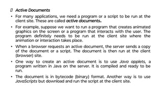 Active Documents
• For many applications, we need a program or a script to be run at the
client site. These are called active documents.
• For example, suppose we want to run a program that creates animated
graphics on the screen or a program that interacts with the user. The
program deﬁnitely needs to be run at the client site where the
animation or interaction takes place.
• When a browser requests an active document, the server sends a copy
of the document or a script. The document is then run at the client
(browser) site.
• One way to create an active document is to use Java applets, a
program written in Java on the server. It is compiled and ready to be
run.
• The document is in bytecode (binary) format. Another way is to use
JavaScripts but download and run the script at the client site.
 