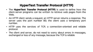HyperText Transfer Protocol (HTTP)
• The HyperText Transfer Protocol (HTTP) is used to deﬁne how the
client-server programs can be written to retrieve web pages from the
Web.
• An HTTP client sends a request; an HTTP server returns a response. The
server uses the port number 80; the client uses a temporary port
number.
• HTTP uses the services of TCP, a connection-oriented and reliable
protocol.
• The client and server, do not need to worry about errors in messages,
exchanged or loss of any message, because the TCP is reliable
 