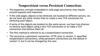 Nonpersistent versus Persistent Connections
• The hypertext concept embedded in web page documents may require
several requests and responses.
• If the web pages, objects to be retrieved, are located on different servers, we
do not have any other choice than to create a new TCP connection for
retrieving each object.
• If some of the objects are located on the same server, we have two choices:
to retrieve each object using a new TCP connection or to make a TCP
connection and retrieve them all.
• The ﬁrst method is referred to as a nonpersistent connection,
• The second as a persistent connection. HTTP, prior to version 1.1, speciﬁed
nonpersistent connections, while persistent connections are the default in
version 1.1, but it can be changed by the user.
 