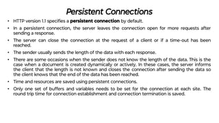 Persistent Connections
• HTTP version 1.1 speciﬁes a persistent connection by default.
• In a persistent connection, the server leaves the connection open for more requests after
sending a response.
• The server can close the connection at the request of a client or if a time-out has been
reached.
• The sender usually sends the length of the data with each response.
• There are some occasions when the sender does not know the length of the data. This is the
case when a document is created dynamically or actively. In these cases, the server informs
the client that the length is not known and closes the connection after sending the data so
the client knows that the end of the data has been reached.
• Time and resources are saved using persistent connections.
• Only one set of buffers and variables needs to be set for the connection at each site. The
round trip time for connection establishment and connection termination is saved.
 