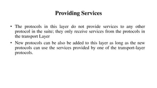 Providing Services
• The protocols in this layer do not provide services to any other
protocol in the suite; they only receive services from the protocols in
the transport Layer
• New protocols can be also be added to this layer as long as the new
protocols can use the services provided by one of the transport-layer
protocols.
 