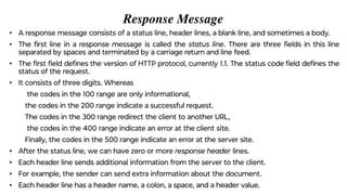 Response Message
• A response message consists of a status line, header lines, a blank line, and sometimes a body.
• The ﬁrst line in a response message is called the status line. There are three ﬁelds in this line
separated by spaces and terminated by a carriage return and line feed.
• The ﬁrst ﬁeld deﬁnes the version of HTTP protocol, currently 1.1. The status code ﬁeld deﬁnes the
status of the request.
• It consists of three digits. Whereas
the codes in the 100 range are only informational,
the codes in the 200 range indicate a successful request.
The codes in the 300 range redirect the client to another URL,
the codes in the 400 range indicate an error at the client site.
Finally, the codes in the 500 range indicate an error at the server site.
• After the status line, we can have zero or more response header lines.
• Each header line sends additional information from the server to the client.
• For example, the sender can send extra information about the document.
• Each header line has a header name, a colon, a space, and a header value.
 