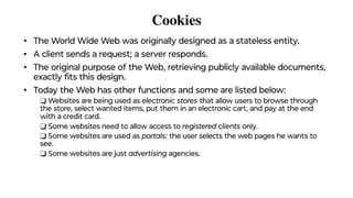 Cookies
• The World Wide Web was originally designed as a stateless entity.
• A client sends a request; a server responds.
• The original purpose of the Web, retrieving publicly available documents,
exactly ﬁts this design.
• Today the Web has other functions and some are listed below:
❑ Websites are being used as electronic stores that allow users to browse through
the store, select wanted items, put them in an electronic cart, and pay at the end
with a credit card.
❑ Some websites need to allow access to registered clients only.
❑ Some websites are used as portals: the user selects the web pages he wants to
see.
❑ Some websites are just advertising agencies.
 