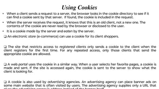 Using Cookies
• When a client sends a request to a server, the browser looks in the cookie directory to see if it
can ﬁnd a cookie sent by that server. If found, the cookie is included in the request.
• When the server receives the request, it knows that this is an old client, not a new one. The
contents of the cookie are never read by the browser or disclosed to the user.
• It is a cookie made by the server and eaten by the server.
❑ An electronic store (e-commerce) can use a cookie for its client shoppers.
❑ The site that restricts access to registered clients only sends a cookie to the client when the
client registers for the ﬁrst time. For any repeated access, only those clients that send the
appropriate cookie are allowed.
❑ A web portal uses the cookie in a similar way. When a user selects her favorite pages, a cookie is
made and sent. If the site is accessed again, the cookie is sent to the server to show what the
client is looking for.
❑ A cookie is also used by advertising agencies. An advertising agency can place banner ads on
some main website that is often visited by users. The advertising agency supplies only a URL that
 