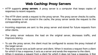 Web Caching: Proxy Servers
• HTTP supports proxy servers. A proxy server is a computer that keeps copies of
responses to recent requests.
• The HTTP client sends a request to the proxy server. The proxy server checks its cache.
If the response is not stored in the cache, the proxy server sends the request to the
corresponding server.
• Incoming responses are sent to the proxy server and stored for future requests from
other clients.
• The proxy server reduces the load on the original server, decreases trafﬁc, and
improves latency.
• To use the proxy server, the client must be conﬁgured to access the proxy instead of
the target server.
• The proxy server acts as both server and client. When it receives a request from a client
for which it has a response, it acts as a server and sends the response to the client.
• When it receives a request from a client for which it does not have a response, it ﬁrst
 