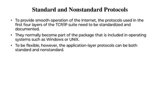 Standard and Nonstandard Protocols
• To provide smooth operation of the Internet, the protocols used in the
ﬁrst four layers of the TCP/IP suite need to be standardized and
documented.
• They normally become part of the package that is included in operating
systems such as Windows or UNIX.
• To be ﬂexible, however, the application-layer protocols can be both
standard and nonstandard.
 