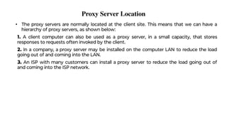 Proxy Server Location
• The proxy servers are normally located at the client site. This means that we can have a
hierarchy of proxy servers, as shown below:
1. A client computer can also be used as a proxy server, in a small capacity, that stores
responses to requests often invoked by the client.
2. In a company, a proxy server may be installed on the computer LAN to reduce the load
going out of and coming into the LAN.
3. An ISP with many customers can install a proxy server to reduce the load going out of
and coming into the ISP network.
 