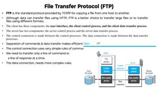 File Transfer Protocol (FTP)
• FTP is the standard protocol provided by TCP/IP for copying a ﬁle from one host to another.
• Although data can transfer ﬁles using HTTP, FTP is a better choice to transfer large ﬁles or to transfer
ﬁles using different formats.
• The client has three components: the user interface, the client control process, and the client data transfer process.
• The server has two components: the server control process and the server data transfer process.
• The control connection is made between the control processes. The data connection is made between the data transfer
processes.
• Separation of commands & data transfer makes efﬁcient.
• The control connection uses very simple rules of communication.
• We need to transfer only a line of command or
a line of response at a time.
• The data connection, needs more complex rules.
 