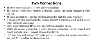 Two Connections
• The two connections in FTP have diﬀerent lifetimes.
• The control connection remains connected during the entire interactive FTP
session.
• The data connection is opened and then closed for each ﬁle transfer activity.
• It opens each time commands that involve transferring ﬁles are used, and it closes
when the ﬁle is transferred.
• when a user starts an FTP session, the control connection opens.
• While the control connection is open, the data connection can be opened and
closed multiple times if several ﬁles are transferred.
• FTP uses two well-known TCP ports: port 21 is used for the control connection,
and port 20 is used for the data connection.
 
