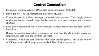 Control Connection
• For control communication, FTP uses the same approach as TELNET.
• It uses the NVT ASCII character set as used by TELNET.
• Communication is achieved through commands and responses. This simple method
is adequate for the control connection because we send one command (or response)
at a time.
• Each line is terminated with a two-character (carriage return and line feed) end-of-
line token.
• During this control connection, commands are sent from the client to the server and
responses are sent from the server to the client.
• Commands, which are sent from the FTP client control process, are in the form of
ASCII uppercase, which may or may not be followed by an argument.
 