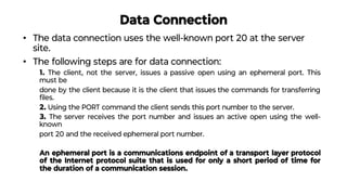 Data Connection
• The data connection uses the well-known port 20 at the server
site.
• The following steps are for data connection:
1. The client, not the server, issues a passive open using an ephemeral port. This
must be
done by the client because it is the client that issues the commands for transferring
ﬁles.
2. Using the PORT command the client sends this port number to the server.
3. The server receives the port number and issues an active open using the well-
known
port 20 and the received ephemeral port number.
An ephemeral port is a communications endpoint of a transport layer protocol
of the Internet protocol suite that is used for only a short period of time for
the duration of a communication session.
 