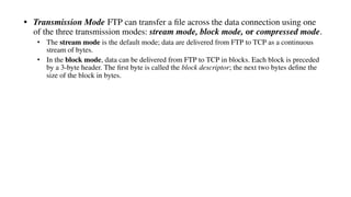 • Transmission Mode FTP can transfer a ﬁle across the data connection using one
of the three transmission modes: stream mode, block mode, or compressed mode.
• The stream mode is the default mode; data are delivered from FTP to TCP as a continuous
stream of bytes.
• In the block mode, data can be delivered from FTP to TCP in blocks. Each block is preceded
by a 3-byte header. The ﬁrst byte is called the block descriptor; the next two bytes deﬁne the
size of the block in bytes.
 