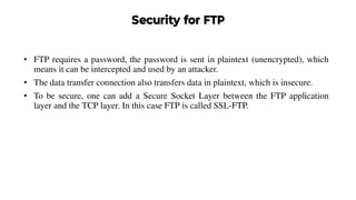 Security for FTP
• FTP requires a password, the password is sent in plaintext (unencrypted), which
means it can be intercepted and used by an attacker.
• The data transfer connection also transfers data in plaintext, which is insecure.
• To be secure, one can add a Secure Socket Layer between the FTP application
layer and the TCP layer. In this case FTP is called SSL-FTP.
 