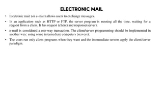 ELECTRONIC MAIL
• Electronic mail (or e-mail) allows users to exchange messages.
• In an application such as HTTP or FTP, the server program is running all the time, waiting for a
request from a client. It has request (client) and response(server).
• e-mail is considered a one-way transaction. The client/server programming should be implemented in
another way: using some intermediate computers (servers).
• The users run only client programs when they want and the intermediate servers apply the client/server
paradigm.
 