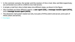 • In the common scenario, the sender and the receiver of the e-mail, Alice and Bob respectively,
are connected via a LAN or a WAN to two mail servers.
• A simple e-mail from Alice to Bob takes nine different steps, as shown in the ﬁgure.
• Alice and Bob use three different agents: a user agent (UA), a message transfer agent (MTA),
and a message access agent (MAA).
• The electronic mail system needs two UAs, two pairs of MTAs (client and server), and a pair of
MAAs (client and server).
• User Agent
 