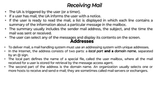 Receiving Mail
• The UA is triggered by the user (or a timer).
• If a user has mail, the UA informs the user with a notice.
• If the user is ready to read the mail, a list is displayed in which each line contains a
summary of the information about a particular message in the mailbox.
• The summary usually includes the sender mail address, the subject, and the time the
mail was sent or received.
• The user can select any of the messages and display its contents on the screen.
Addresses
• To deliver mail, a mail handling system must use an addressing system with unique addresses.
• In the Internet, the address consists of two parts: a local part and a domain name, separated
by an @ sign.
• The local part deﬁnes the name of a special ﬁle, called the user mailbox, where all the mail
received for a user is stored for retrieval by the message access agent.
• The second part of the address is the domain name. An organization usually selects one or
more hosts to receive and send e-mail; they are sometimes called mail servers or exchangers.
 