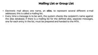 Mailing List or Group List
• Electronic mail allows one name, an alias, to represent several different e-mail
addresses; this is called a mailing list.
• Every time a message is to be sent, the system checks the recipient’s name against
the alias database; if there is a mailing list for the deﬁned alias, separate messages,
one for each entry in the list, must be prepared and handed to the MTA.
 