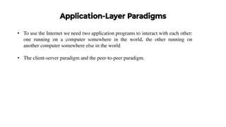 Application-Layer Paradigms
• To use the Internet we need two application programs to interact with each other:
one running on a computer somewhere in the world, the other running on
another computer somewhere else in the world
• The client-server paradigm and the peer-to-peer paradigm.
 