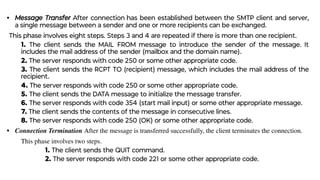 • Message Transfer After connection has been established between the SMTP client and server,
a single message between a sender and one or more recipients can be exchanged.
This phase involves eight steps. Steps 3 and 4 are repeated if there is more than one recipient.
1. The client sends the MAIL FROM message to introduce the sender of the message. It
includes the mail address of the sender (mailbox and the domain name).
2. The server responds with code 250 or some other appropriate code.
3. The client sends the RCPT TO (recipient) message, which includes the mail address of the
recipient.
4. The server responds with code 250 or some other appropriate code.
5. The client sends the DATA message to initialize the message transfer.
6. The server responds with code 354 (start mail input) or some other appropriate message.
7. The client sends the contents of the message in consecutive lines.
8. The server responds with code 250 (OK) or some other appropriate code.
• Connection Termination After the message is transferred successfully, the client terminates the connection.
This phase involves two steps.
1. The client sends the QUIT command.
2. The server responds with code 221 or some other appropriate code.
 