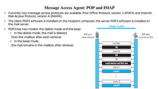 Message Access Agent: POP and IMAP
• Currently two message access protocols are available: Post Ofﬁce Protocol, version 3 (POP3) and Internet
Mail Access Protocol, version 4 (IMAP4).
• The client POP3 software is installed on the recipient computer; the server POP3 software is installed on
the mail server.
• POP3 has two modes: the delete mode and the keep mode.
• In the delete mode, the mail is deleted
from the mailbox after each retrieval.
• In the keep mode,
the mail remains in the mailbox after retrieval.
 