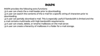 IMAP4
IMAP4 provides the following extra functions:
❑ A user can check the e-mail header prior to downloading.
❑ A user can search the contents of the e-mail for a speciﬁc string of characters prior to
downloading.
❑ A user can partially download e-mail. This is especially useful if bandwidth is limited and the
e-mail contains multimedia with high bandwidth requirements.
❑ A user can create, delete, or rename mailboxes on the mail server.
❑ A user can create a hierarchy of mailboxes in a folder for e-mail storage.
 