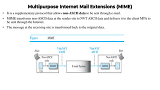 Multipurpose Internet Mail Extensions (MIME)
• It is a supplementary protocol that allows non-ASCII data to be sent through e-mail.
• MIME transforms non-ASCII data at the sender site to NVT ASCII data and delivers it to the client MTA to
be sent through the Internet.
• The message at the receiving site is transformed back to the original data.
 