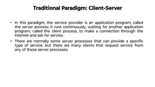 Traditional Paradigm: Client-Server
• In this paradigm, the service provider is an application program, called
the server process; it runs continuously, waiting for another application
program, called the client process, to make a connection through the
Internet and ask for service.
• There are normally some server processes that can provide a speciﬁc
type of service, but there are many clients that request service from
any of these server processes.
 