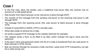 Case I
• In the ﬁrst case, Alice, the sender, uses a traditional mail server; Bob, the receiver, has an
account on a web-based server.
• Mail transfer from Alice’s browser to her mail server is done through SMTP.
• The transfer of the message from the sending mail server to the receiving mail server is still
through SMTP.
• The message from the receiving server (the web server) to Bob’s browser is done through
HTTP.
• Instead of using POP3 or IMAP4, HTTP is normally used.
• When Bob needs to retrieve his e-mails,
• He sends a request HTTP message to the website (Hotmail, for example).
• The website sends a form to be ﬁlled in by Bob, which includes the log-in name and the
password.
• If the log-in name and password match, the list of e-mails is transferred from the web server to
Bob’s browser in HTML format.
• Bob can browse through his received e-mails and then, using more HTTP transactions, can get
his e-mails one by one.
 
