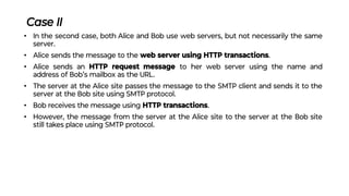 Case II
• In the second case, both Alice and Bob use web servers, but not necessarily the same
server.
• Alice sends the message to the web server using HTTP transactions.
• Alice sends an HTTP request message to her web server using the name and
address of Bob’s mailbox as the URL.
• The server at the Alice site passes the message to the SMTP client and sends it to the
server at the Bob site using SMTP protocol.
• Bob receives the message using HTTP transactions.
• However, the message from the server at the Alice site to the server at the Bob site
still takes place using SMTP protocol.
 