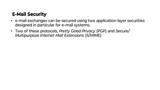E-Mail Security
• e-mail exchanges can be secured using two application-layer securities
designed in particular for e-mail systems.
• Two of these protocols, Pretty Good Privacy (PGP) and Secure/
Multipurpose Internet Mail Extensions (S/MIME)
 