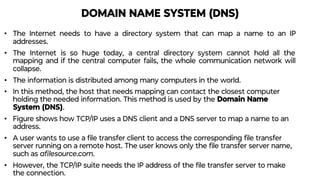 DOMAIN NAME SYSTEM (DNS)
• The Internet needs to have a directory system that can map a name to an IP
addresses.
• The Internet is so huge today, a central directory system cannot hold all the
mapping and if the central computer fails, the whole communication network will
collapse.
• The information is distributed among many computers in the world.
• In this method, the host that needs mapping can contact the closest computer
holding the needed information. This method is used by the Domain Name
System (DNS).
• Figure shows how TCP/IP uses a DNS client and a DNS server to map a name to an
address.
• A user wants to use a ﬁle transfer client to access the corresponding ﬁle transfer
server running on a remote host. The user knows only the ﬁle transfer server name,
such as aﬁlesource.com.
• However, the TCP/IP suite needs the IP address of the ﬁle transfer server to make
the connection.
 