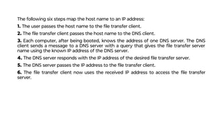 The following six steps map the host name to an IP address:
1. The user passes the host name to the ﬁle transfer client.
2. The ﬁle transfer client passes the host name to the DNS client.
3. Each computer, after being booted, knows the address of one DNS server. The DNS
client sends a message to a DNS server with a query that gives the ﬁle transfer server
name using the known IP address of the DNS server.
4. The DNS server responds with the IP address of the desired ﬁle transfer server.
5. The DNS server passes the IP address to the ﬁle transfer client.
6. The ﬁle transfer client now uses the received IP address to access the ﬁle transfer
server.
 