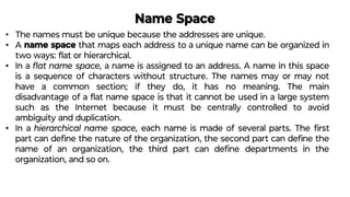 Name Space
• The names must be unique because the addresses are unique.
• A name space that maps each address to a unique name can be organized in
two ways: ﬂat or hierarchical.
• In a ﬂat name space, a name is assigned to an address. A name in this space
is a sequence of characters without structure. The names may or may not
have a common section; if they do, it has no meaning. The main
disadvantage of a ﬂat name space is that it cannot be used in a large system
such as the Internet because it must be centrally controlled to avoid
ambiguity and duplication.
• In a hierarchical name space, each name is made of several parts. The ﬁrst
part can deﬁne the nature of the organization, the second part can deﬁne the
name of an organization, the third part can deﬁne departments in the
organization, and so on.
 