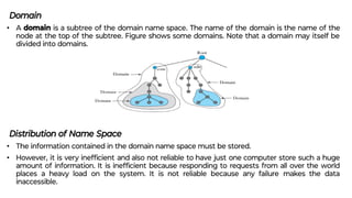 Domain
• A domain is a subtree of the domain name space. The name of the domain is the name of the
node at the top of the subtree. Figure shows some domains. Note that a domain may itself be
divided into domains.
Distribution of Name Space
• The information contained in the domain name space must be stored.
• However, it is very inefﬁcient and also not reliable to have just one computer store such a huge
amount of information. It is inefﬁcient because responding to requests from all over the world
places a heavy load on the system. It is not reliable because any failure makes the data
inaccessible.
 