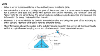 Zone
• What a server is responsible for or has authority over is called a zone.
• We can deﬁne a zone as a contiguous part of the entire tree. If a server accepts responsibility
for a domain and does not divide the domain into smaller domains, the “domain” and the
“zone” refer to the same thing. The server makes a database called a zone ﬁle and keeps all the
information for every node under that domain.
• However, if a server divides its domain into subdomains and delegates part of its authority to
other servers, “domain” and “zone” refer to different things.
• The information about the nodes in the subdomains is stored in the servers at the lower levels,
with the original server keeping some sort of reference to these lower-level servers.
 