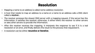 Resolution
• Mapping a name to an address is called name-address resolution.
• A host that needs to map an address to a name or a name to an address calls a DNS client
called a resolver.
• The resolver accesses the closest DNS server with a mapping request. If the server has the
information, it satisﬁes the resolver; otherwise, it either refers the resolver to other servers
or asks other servers to provide the information.
• After the resolver receives the mapping, it interprets the response to see if it is a real
resolution or an error, and ﬁnally delivers the result to the process that requested it.
• A resolution can be either recursive or iterative.
 