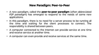 New Paradigm: Peer-to-Peer
• A new paradigm, called the peer-to-peer paradigm (often abbreviated
P2P paradigm) has emerged to respond to the needs of some new
applications.
• In this paradigm, there is no need for a server process to be running all
the time and waiting for the client processes to connect. The
responsibility is shared between peers.
• A computer connected to the Internet can provide service at one time
and receive service at another time.
• A computer can even provide and receive services at the same time.
 