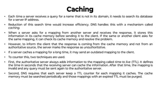 Caching
• Each time a server receives a query for a name that is not in its domain, it needs to search its database
for a server IP address.
• Reduction of this search time would increase efﬁciency. DNS handles this with a mechanism called
caching.
• When a server asks for a mapping from another server and receives the response, it stores this
information in its cache memory before sending it to the client. If the same or another client asks for
the same mapping, it can check its cache memory and resolve the problem.
• However, to inform the client that the response is coming from the cache memory and not from an
authoritative source, the server marks the response as unauthoritative.
• If a server caches a mapping for a long time, it may send an outdated mapping to the client.
• To counter this, two techniques are used.
• First, the authoritative server always adds information to the mapping called time to live (TTL). It deﬁnes
the time in seconds that the receiving server can cache the information. After that time, the mapping is
invalid and any query must be sent again to the authoritative server.
• Second, DNS requires that each server keep a TTL counter for each mapping it caches. The cache
memory must be searched periodically and those mappings with an expired TTL must be purged.
 