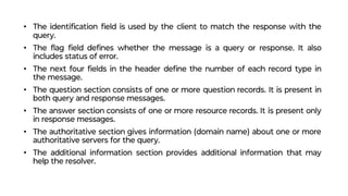 • The identiﬁcation ﬁeld is used by the client to match the response with the
query.
• The ﬂag ﬁeld deﬁnes whether the message is a query or response. It also
includes status of error.
• The next four ﬁelds in the header deﬁne the number of each record type in
the message.
• The question section consists of one or more question records. It is present in
both query and response messages.
• The answer section consists of one or more resource records. It is present only
in response messages.
• The authoritative section gives information (domain name) about one or more
authoritative servers for the query.
• The additional information section provides additional information that may
help the resolver.
 