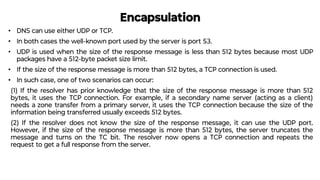 Encapsulation
• DNS can use either UDP or TCP.
• In both cases the well-known port used by the server is port 53.
• UDP is used when the size of the response message is less than 512 bytes because most UDP
packages have a 512-byte packet size limit.
• If the size of the response message is more than 512 bytes, a TCP connection is used.
• In such case, one of two scenarios can occur:
(1) If the resolver has prior knowledge that the size of the response message is more than 512
bytes, it uses the TCP connection. For example, if a secondary name server (acting as a client)
needs a zone transfer from a primary server, it uses the TCP connection because the size of the
information being transferred usually exceeds 512 bytes.
(2) If the resolver does not know the size of the response message, it can use the UDP port.
However, if the size of the response message is more than 512 bytes, the server truncates the
message and turns on the TC bit. The resolver now opens a TCP connection and repeats the
request to get a full response from the server.
 