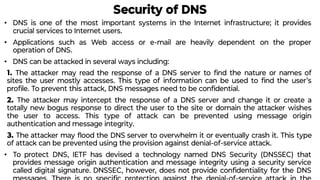 Security of DNS
• DNS is one of the most important systems in the Internet infrastructure; it provides
crucial services to Internet users.
• Applications such as Web access or e-mail are heavily dependent on the proper
operation of DNS.
• DNS can be attacked in several ways including:
1. The attacker may read the response of a DNS server to ﬁnd the nature or names of
sites the user mostly accesses. This type of information can be used to ﬁnd the user’s
proﬁle. To prevent this attack, DNS messages need to be conﬁdential.
2. The attacker may intercept the response of a DNS server and change it or create a
totally new bogus response to direct the user to the site or domain the attacker wishes
the user to access. This type of attack can be prevented using message origin
authentication and message integrity.
3. The attacker may ﬂood the DNS server to overwhelm it or eventually crash it. This type
of attack can be prevented using the provision against denial-of-service attack.
• To protect DNS, IETF has devised a technology named DNS Security (DNSSEC) that
provides message origin authentication and message integrity using a security service
called digital signature. DNSSEC, however, does not provide conﬁdentiality for the DNS
 