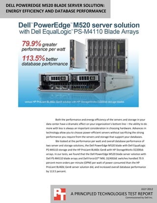 DELL POWEREDGE M520 BLADE SERVER SOLUTION:
ENERGY EFFICIENCY AND DATABASE PERFORMANCE




                        Both the performance and energy efficiency of the servers and storage in your
                data center have a dramatic effect on your organization’s bottom line – the ability to do
                more with less is always an important consideration in choosing hardware. Advances in
                technology allow you to choose power-efficient servers without sacrificing the strong
                performance you require from the servers and storage that support your databases.
                        We looked at the performance per watt and overall database performance of
                two server and storage solutions, the Dell PowerEdge M520 blade with Dell EqualLogic
                PS-M4110 storage and the HP ProLiant BL460c Gen8 with HP StorageWorks D2200sb
                arrays. In our tests, we found that the Dell PowerEdge M520 blade server solution with
                Dell PS-M4110 blade arrays and Dell Force10™ MXL 10/40GbE switches handled 79.9
                percent more orders per minute (OPM) per watt of power consumed than the HP
                ProLiant BL460c Gen8 server solution did, and increased overall database performance
                by 113.5 percent.




                                                                                                    JULY 2012
                                     A PRINCIPLED TECHNOLOGIES TEST REPORT
                                                                                      Commissioned by Dell Inc.
 