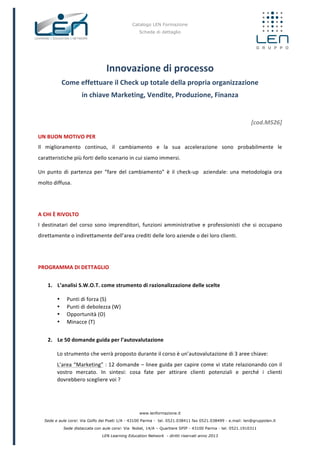 Catalogo LEN Formazione
Scheda di dettaglio
www.lenformazione.it
Sede e aule corsi: Via Golfo dei Poeti 1/A - 43100 Parma - tel. 0521.038411 fax 0521.038499 - e.mail: len@gruppolen.it
Sede distaccata con aule corsi: Via Nobel, 14/A – Quartiere SPIP - 43100 Parma - tel. 0521.1910311
LEN Learning Education Network - diritti riservati anno 2013
Innovazione	
  di	
  processo	
  
Come	
  effettuare	
  il	
  Check	
  up	
  totale	
  della	
  propria	
  organizzazione	
  	
  
in	
  chiave	
  Marketing,	
  Vendite,	
  Produzione,	
  Finanza	
  
	
  
[cod.M526]	
  
UN	
  BUON	
  MOTIVO	
  PER	
  
Il	
   miglioramento	
   continuo,	
   il	
   cambiamento	
   e	
   la	
   sua	
   accelerazione	
   sono	
   probabilmente	
   le	
  
caratteristiche	
  più	
  forti	
  dello	
  scenario	
  in	
  cui	
  siamo	
  immersi.	
  	
  
Un	
   punto	
   di	
   partenza	
   per	
   “fare	
   del	
   cambiamento”	
   è	
   il	
   check-­‐up	
   	
   aziendale:	
   una	
   metodologia	
   ora	
  
molto	
  diffusa.	
  
	
  
A	
  CHI	
  È	
  RIVOLTO	
  
I	
  destinatari	
  del	
  corso	
  sono	
  imprenditori,	
  funzioni	
  amministrative	
  e	
  professionisti	
  che	
  si	
  occupano	
  
direttamente	
  o	
  indirettamente	
  dell’area	
  crediti	
  delle	
  loro	
  aziende	
  o	
  dei	
  loro	
  clienti.	
  
	
  
PROGRAMMA	
  DI	
  DETTAGLIO	
  
	
  
1. L’analisi	
  S.W.O.T.	
  come	
  strumento	
  di	
  razionalizzazione	
  delle	
  scelte	
  
• Punti	
  di	
  forza	
  (S)	
  
• Punti	
  di	
  debolezza	
  (W)	
  
• Opportunità	
  (O)	
  
• Minacce	
  (T)	
  
	
  
2. Le	
  50	
  domande	
  guida	
  per	
  l’autovalutazione	
  
Lo	
  strumento	
  che	
  verrà	
  proposto	
  durante	
  il	
  corso	
  è	
  un’autovalutazione	
  di	
  3	
  aree	
  chiave:	
  
L’area	
  “Marketing”	
  :	
  12	
  domande	
  –	
  linee	
  guida	
  per	
  capire	
  come	
  vi	
  state	
  relazionando	
  con	
  il	
  
vostro	
   mercato.	
   In	
   sintesi:	
   cosa	
   fate	
   per	
   attirare	
   clienti	
   potenziali	
   e	
   perché	
   i	
   clienti	
  
dovrebbero	
  scegliere	
  voi	
  ?	
  
 