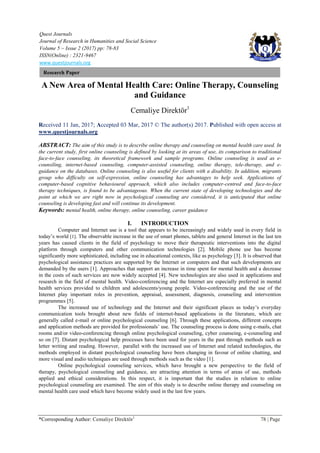 Quest Journals
Journal of Research in Humanities and Social Science
Volume 5 ~ Issue 2 (2017) pp: 78-83
ISSN(Online) : 2321-9467
www.questjournals.org
*Corresponding Author: Cemaliye Direktör1
78 | Page
Research Paper
A New Area of Mental Health Care: Online Therapy, Counseling
and Guidance
Cemaliye Direktör1
Received 11 Jan, 2017; Accepted 03 Mar, 2017 © The author(s) 2017. Published with open access at
www.questjournals.org
ABSTRACT: The aim of this study is to describe online therapy and counseling on mental health care used. In
the current study, first online counseling is defined by looking at its areas of use, its comparison to traditional
face-to-face counseling, its theoretical framework and sample programs. Online counseling is used as e-
counsiling, internet-based counseling, computer-assisted counseling, online therapy, tele-therapy, and e-
guidance on the databases. Online counseling is also useful for clients with a disability. In addition, migrants
group who difficulty on self-expression, online counseling has advantages to help seek. Applications of
computer-based cognitive behavioural approach, which also includes computer-centred and face-to-face
therapy techniques, is found to be advantageous. When the current state of developing technologies and the
point at which we are right now in psychological counseling are considered, it is anticipated that online
counseling is developing fast and will continue its development.
Keywords: mental health, online therapy, online counseling, career guidance
I. INTRODUCTION
Computer and Internet use is a tool that appears to be increasingly and widely used in every field in
today’s world [1]. The observable increase in the use of smart phones, tablets and general Internet in the last ten
years has caused clients in the field of psychology to move their therapeutic interventions into the digital
platform through computers and other communication technologies [2]. Mobile phone use has become
significantly more sophisticated, including use in educational contexts, like as psychology [3]. It is observed that
psychological assistance practices are supported by the Internet or computers and that such developments are
demanded by the users [1]. Approaches that support an increase in time spent for mental health and a decrease
in the costs of such services are now widely accepted [4]. New technologies are also used in applications and
research in the field of mental health. Video-conferencing and the Internet are especially preferred in mental
health services provided to children and adolescents/young people. Video-conferencing and the use of the
Internet play important roles in prevention, appraisal, assessment, diagnosis, counseling and intervention
programmes [5].
The increased use of technology and the Internet and their significant places as today’s everyday
communication tools brought about new fields of internet-based applications in the literature, which are
generally called e-mail or online psychological counseling [6]. Through these applications, different concepts
and application methods are provided for professionals’ use. The counseling process is done using e-mails, chat
rooms and/or video-conferencing through online psychological counseling, cyber counseing, e-counseling and
so on [7]. Distant psychological help processes have been used for years in the past through methods such as
letter writing and reading. However, parallel with the increased use of Internet and related technologies, the
methods employed in distant psychological counseling have been changing in favour of online chatting, and
more visual and audio techniques are used through methods such as the video [1].
Online psychological counseling services, which have brought a new perspective to the field of
therapy, psychological counseling and guidance, are attracting attention in terms of areas of use, methods
applied and ethical considerations. In this respect, it is important that the studies in relation to online
psychological counseling are examined. The aim of this study is to describe online therapy and counseling on
mental health care used which have become widely used in the last few years.
 