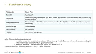 Seite 5Radio Wien – Kaufrausch – Dezember 2017
1.1 Studienbeschreibung
Auftraggeber Radio Wien
Thematik Kaufrausch
Zielgruppe
Wien und Speckgürtel im Alter von 14-65 Jahren, repräsentativ nach Geschlecht, Alter, Schulbildung
und Bundesland
Stichprobenmethode
Panel-Umfrage anhand des meinungsraum.at online-Panel (dzt. rund 30.000 PanelistInnen in ganz
Österreich)
Nettostichprobe 300 Interviews
Interviewdauer ca. 3 Minuten
Feldzeit 30.11.2017 – 03.12.2017
Aus Gründen der leichteren Lesbarkeit:
- verzichten wir auf eine geschlechterspezifische Differenzierung, wie z.B. Österreicher/Innen. Entsprechende Begriffe
gelten im Sinne der Gleichbehandlung geschlechtsneutral.
- zeigen wir bei Bedarf Datenbeschriftungen mit 2% und weniger nicht an
Mittelwerte werden exklusive „Weiß nicht“/“Keine Angabe“ berechnet
 